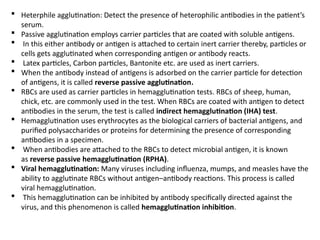  Heterphile agglutination: Detect the presence of heterophilic antibodies in the patient’s
serum.
 Passive agglutination employs carrier particles that are coated with soluble antigens.
 In this either antibody or antigen is attached to certain inert carrier thereby, particles or
cells gets agglutinated when corresponding antigen or antibody reacts.
 Latex particles, Carbon particles, Bantonite etc. are used as inert carriers.
 When the antibody instead of antigens is adsorbed on the carrier particle for detection
of antigens, it is called reverse passive agglutination.
 RBCs are used as carrier particles in hemagglutination tests. RBCs of sheep, human,
chick, etc. are commonly used in the test. When RBCs are coated with antigen to detect
antibodies in the serum, the test is called indirect hemagglutination (IHA) test.
 Hemagglutination uses erythrocytes as the biological carriers of bacterial antigens, and
purified polysaccharides or proteins for determining the presence of corresponding
antibodies in a specimen.
 When antibodies are attached to the RBCs to detect microbial antigen, it is known
as reverse passive hemagglutination (RPHA).
 Viral hemagglutination: Many viruses including influenza, mumps, and measles have the
ability to agglutinate RBCs without antigen–antibody reactions. This process is called
viral hemagglutination.
 This hemagglutination can be inhibited by antibody specifically directed against the
virus, and this phenomenon is called hemagglutination inhibition.
 