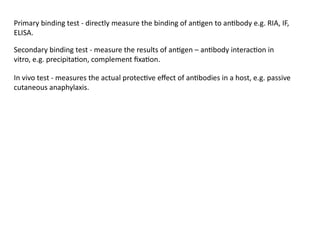 Primary binding test - directly measure the binding of antigen to antibody e.g. RIA, IF,
ELISA.
Secondary binding test - measure the results of antigen – antibody interaction in
vitro, e.g. precipitation, complement fixation.
In vivo test - measures the actual protective effect of antibodies in a host, e.g. passive
cutaneous anaphylaxis.
 