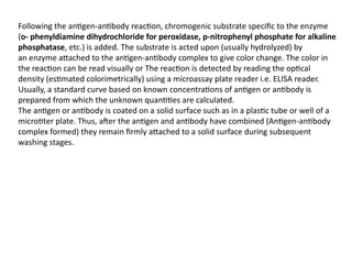 Following the antigen-antibody reaction, chromogenic substrate specific to the enzyme
(o- phenyldiamine dihydrochloride for peroxidase, p-nitrophenyl phosphate for alkaline
phosphatase, etc.) is added. The substrate is acted upon (usually hydrolyzed) by
an enzyme attached to the antigen-antibody complex to give color change. The color in
the reaction can be read visually or The reaction is detected by reading the optical
density (estimated colorimetrically) using a microassay plate reader i.e. ELISA reader.
Usually, a standard curve based on known concentrations of antigen or antibody is
prepared from which the unknown quantities are calculated.
The antigen or antibody is coated on a solid surface such as in a plastic tube or well of a
microtiter plate. Thus, after the antigen and antibody have combined (Antigen-antibody
complex formed) they remain firmly attached to a solid surface during subsequent
washing stages.
 