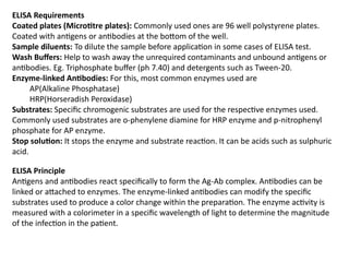 ELISA Requirements
Coated plates (Microtitre plates): Commonly used ones are 96 well polystyrene plates.
Coated with antigens or antibodies at the bottom of the well.
Sample diluents: To dilute the sample before application in some cases of ELISA test.
Wash Buffers: Help to wash away the unrequired contaminants and unbound antigens or
antibodies. Eg. Triphosphate buffer (ph 7.40) and detergents such as Tween-20.
Enzyme-linked Antibodies: For this, most common enzymes used are
AP(Alkaline Phosphatase)
HRP(Horseradish Peroxidase)
Substrates: Specific chromogenic substrates are used for the respective enzymes used.
Commonly used substrates are o-phenylene diamine for HRP enzyme and p-nitrophenyl
phosphate for AP enzyme.
Stop solution: It stops the enzyme and substrate reaction. It can be acids such as sulphuric
acid.
ELISA Principle
Antigens and antibodies react specifically to form the Ag-Ab complex. Antibodies can be
linked or attached to enzymes. The enzyme-linked antibodies can modify the specific
substrates used to produce a color change within the preparation. The enzyme activity is
measured with a colorimeter in a specific wavelength of light to determine the magnitude
of the infection in the patient.
 