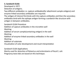 3. Sandwich ELISA
Developed in 1977.
Detection of antigens.
Two different antibodies i.e. capture antibodies(for attachment sample antigens) and
enzyme-linked secondary antibodies are required.
The antigen of interest first binds with the capture antibodies and then the secondary
antibodies bind with the epitope antigen forming a sandwich-like structure with
antigen in between antibodies.
Sandwich ELISA Procedure
Addition of capture antibodies in the microtitre well
Washing
Addition of serum sample(containing antigen) in the well
Washing
Addition of enzyme-linked secondary antibodies in the well
Washing
Addition of substrate
Visualization of color development and result interpretation
Sandwich ELISA Applications
Mainly used for detection of Rotavirus and enterotoxins of fecal E. coli.
Pregnancy tests kids are based on this technique.
 