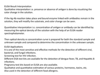 ELISA Result Interpretation
Qualitative interpretation i.e. presence or absence of antigen is done by visualizing the
color change in the solution.
If the Ag-Ab reaction takes place and bound enzyme linked with antibodies remain in the
solution, they will modify the substrate, and color change can be seen.
Quantitative interpretation i.e. concentration of antigen or antibody can be identified by
measuring the optical density of the solution with the help of an ELISA reader
spectrophotometer.
Then optical density vs concentration curve is prepared for both the standard sample and
unknown sample and compared to determine the concentration in the unknown sample.
ELISA Applications
It is one of the most sensitive and effective methods for the detection of different viral,
bacterial, and fungal infections.
Screening test for HIV infection.
Different EISA test kits are available for the detection of dengue fever, TB, and Hepatitis B
infections.
Pregnancy test kits based on ELISA are also available.
Qualitative and quantitative estimation of various proteins, hormones, toxins, etc.
Also used in the detection of different food allergens.
 