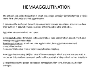 The antigen and antibody reaction in which the antigen-antibody complex formed is visible
in the form of clumps is called agglutination.
It occurs on the surface of the cells or components involved as antigens are expressed on
their surface. It occurs between insoluble antigens and soluble antibodies.
Agglutination reaction is of two types:
Direct agglutination: It includes slide agglutination, tube agglutination, coombs’ test, and
heterophile agglutination test.
Passive agglutination: It includes latex agglutination, hemagglutination test and,
cooaglutination test.
Hemagglutination is a type of passive agglutination reaction.
Hemagglutination assay (HA) is a type of immunoassay in which erythrocytes are used as
carrier particles and are commonly preferred for serological diagnosis of various infections.
George Hirst was the person to discover hemagglutination tests. He was an American
virologist.
HEMAAGGLUTINATION
 