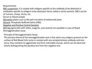 Requirements
RBC suspension: It is coated with antigens specific to the antibody to be detected or
antibodies specific to antigens to be detected; hence called a carrier particle. RBCs can be
of humans, sheep, chicks, etc.
Serum or blood sample
Microtitre plates such as 96 well-microtitre (V-bottomed) plate
Diluent: Phosphate Buffered Saline (PBS)
Negative and Positive Control Samples
RDT kits (generally with slides, reagents, and control) are available in case of Rapid
Hemagglutination assay
Principle of Hemagglutination Assay
The primary theme of the hemagglutination test is that when any antigens present on the
surface of Red Blood Cells come in contact with any complementary antibody and vice-
versa, they combine to agglutinate and form noticeable clumps, which can be observed
clearly distinguishing the positive test from the negative one.
 