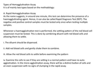 Types of Hemagglutination Assay
It is of mainly two types based on the methodology:
A. Rapid Hemagglutination Assay
As the name suggests, in around one minute, this test can determine the presence of a
haemagglutinating agent. Hence, it can also be called Rapid Diagnosis Test (RDT). The
negative and positive control samples must be tested only once when testing multiple
samples.
Whenever a haemagglutination test is performed, the settling pattern of the red blood cell
suspension must be tested. This is done by combining diluent with red blood cells and
allowing them to settle.
i. The diluent should be dispensed.
ii. Add red blood cells and gently shake them to combine.
iii. Allow the red blood cells to settle before examining the pattern
iv. Examine the cells to see if they are setting in a normal pattern and have no auto-
agglutination. In the micro-agglutination assay, there will be a distinct button of cells and
an even suspension with no signs of clumping in the rapid assay.
 