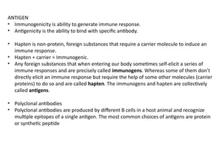 ANTIGEN
• Immunogenicity is ability to generate immune response.
• Antigenicity is the ability to bind with specific antibody.
• Hapten is non-protein, foreign substances that require a carrier molecule to induce an
immune response.
• Hapten + carrier = Immunogenic.
• Any foreign substances that when entering our body sometimes self-elicit a series of
immune responses and are precisely called immunogens. Whereas some of them don’t
directly elicit an immune response but require the help of some other molecules (carrier
proteins) to do so and are called hapten. The immunogens and hapten are collectively
called antigens.
• Polyclonal antibodies
• Polyclonal antibodies are produced by different B cells in a host animal and recognize
multiple epitopes of a single antigen. The most common choices of antigens are protein
or synthetic peptide
 