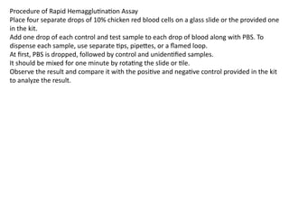 Procedure of Rapid Hemagglutination Assay
Place four separate drops of 10% chicken red blood cells on a glass slide or the provided one
in the kit.
Add one drop of each control and test sample to each drop of blood along with PBS. To
dispense each sample, use separate tips, pipettes, or a flamed loop.
At first, PBS is dropped, followed by control and unidentified samples.
It should be mixed for one minute by rotating the slide or tile.
Observe the result and compare it with the positive and negative control provided in the kit
to analyze the result.
 