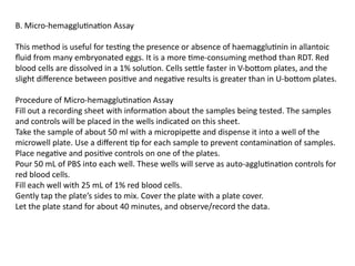 B. Micro-hemagglutination Assay
This method is useful for testing the presence or absence of haemagglutinin in allantoic
fluid from many embryonated eggs. It is a more time-consuming method than RDT. Red
blood cells are dissolved in a 1% solution. Cells settle faster in V-bottom plates, and the
slight difference between positive and negative results is greater than in U-bottom plates.
Procedure of Micro-hemagglutination Assay
Fill out a recording sheet with information about the samples being tested. The samples
and controls will be placed in the wells indicated on this sheet.
Take the sample of about 50 ml with a micropipette and dispense it into a well of the
microwell plate. Use a different tip for each sample to prevent contamination of samples.
Place negative and positive controls on one of the plates.
Pour 50 mL of PBS into each well. These wells will serve as auto-agglutination controls for
red blood cells.
Fill each well with 25 mL of 1% red blood cells.
Gently tap the plate’s sides to mix. Cover the plate with a plate cover.
Let the plate stand for about 40 minutes, and observe/record the data.
 