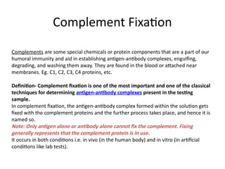 Complement Fixation
Complements are some special chemicals or protein components that are a part of our
humoral immunity and aid in establishing antigen-antibody complexes, engulfing,
degrading, and washing them away. They are found in the blood or attached near
membranes. Eg. C1, C2, C3, C4 proteins, etc.
Definition- Complement fixation is one of the most important and one of the classical
techniques for determining antigen-antibody complexes present in the testing
sample.
In complement fixation, the antigen-antibody complex formed within the solution gets
fixed with the complement proteins and the further process takes place, and hence it is
named so.
Note: Only antigen alone or antibody alone cannot fix the complement. Fixing
generally represents that the complement protein is in use.
It occurs in both conditions i.e. in vivo (in the human body) and in vitro (in artificial
conditions like lab tests).
 