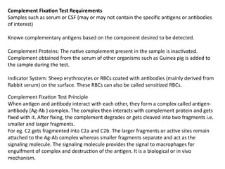 Complement Fixation Test Requirements
Samples such as serum or CSF (may or may not contain the specific antigens or antibodies
of interest)
Known complementary antigens based on the component desired to be detected.
Complement Proteins: The native complement present in the sample is inactivated.
Complement obtained from the serum of other organisms such as Guinea pig is added to
the sample during the test.
Indicator System: Sheep erythrocytes or RBCs coated with antibodies (mainly derived from
Rabbit serum) on the surface. These RBCs can also be called sensitized RBCs.
Complement Fixation Test Principle
When antigen and antibody interact with each other, they form a complex called antigen-
antibody (Ag-Ab ) complex. The complex then interacts with complement protein and gets
fixed with it. After fixing, the complement degrades or gets cleaved into two fragments i.e.
smaller and larger fragments.
For eg. C2 gets fragmented into C2a and C2b. The larger fragments or active sites remain
attached to the Ag-Ab complex whereas smaller fragments separate and act as the
signaling molecule. The signaling molecule provides the signal to macrophages for
engulfment of complex and destruction of the antigen. It is a biological or in vivo
mechanism.
 