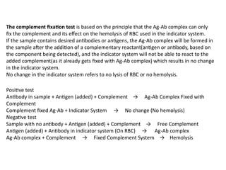 The complement fixation test is based on the principle that the Ag-Ab complex can only
fix the complement and its effect on the hemolysis of RBC used in the indicator system.
If the sample contains desired antibodies or antigens, the Ag-Ab complex will be formed in
the sample after the addition of a complementary reactant(antigen or antibody, based on
the component being detected), and the indicator system will not be able to react to the
added complement(as it already gets fixed with Ag-Ab complex) which results in no change
in the indicator system.
No change in the indicator system refers to no lysis of RBC or no hemolysis.
Positive test
Antibody in sample + Antigen (added) + Complement → Ag-Ab Complex Fixed with
Complement
Complement fixed Ag-Ab + Indicator System → No change (No hemolysis)
Negative test
Sample with no antibody + Antigen (added) + Complement → Free Complement
Antigen (added) + Antibody in indicator system (On RBC) → Ag-Ab complex
Ag-Ab complex + Complement → Fixed Complement System → Hemolysis
 