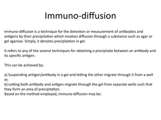 Immuno-diffusion
Immuno-diffusion is a technique for the detection or measurement of antibodies and
antigens by their precipitation which involves diffusion through a substance such as agar or
gel agarose. Simply, it denotes precipitation in gel.
It refers to any of the several techniques for obtaining a precipitate between an antibody and
its specific antigen.
This can be achieved by:
a) Suspending antigen/antibody in a gel and letting the other migrate through it from a well
or,
b) Letting both antibody and antigen migrate through the gel from separate wells such that
they form an area of precipitation.
Based on the method employed, immuno-diffusion may be:
 