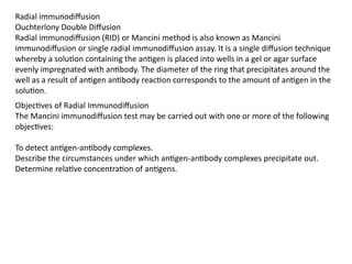 Radial immunodiffusion
Ouchterlony Double Diffusion
Radial immunodiffusion (RID) or Mancini method is also known as Mancini
immunodiffusion or single radial immunodiffusion assay. It is a single diffusion technique
whereby a solution containing the antigen is placed into wells in a gel or agar surface
evenly impregnated with antibody. The diameter of the ring that precipitates around the
well as a result of antigen antibody reaction corresponds to the amount of antigen in the
solution.
Objectives of Radial Immunodiffusion
The Mancini immunodiffusion test may be carried out with one or more of the following
objectives:
To detect antigen-antibody complexes.
Describe the circumstances under which antigen-antibody complexes precipitate out.
Determine relative concentration of antigens.
 