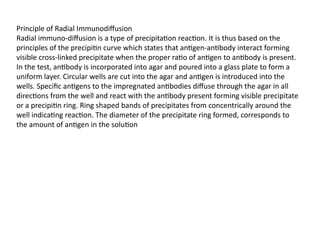Principle of Radial Immunodiffusion
Radial immuno-diffusion is a type of precipitation reaction. It is thus based on the
principles of the precipitin curve which states that antigen-antibody interact forming
visible cross-linked precipitate when the proper ratio of antigen to antibody is present.
In the test, antibody is incorporated into agar and poured into a glass plate to form a
uniform layer. Circular wells are cut into the agar and antigen is introduced into the
wells. Specific antigens to the impregnated antibodies diffuse through the agar in all
directions from the well and react with the antibody present forming visible precipitate
or a precipitin ring. Ring shaped bands of precipitates from concentrically around the
well indicating reaction. The diameter of the precipitate ring formed, corresponds to
the amount of antigen in the solution
 