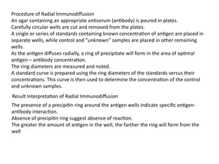 Procedure of Radial Immunodiffusion
An agar containing an appropriate antiserum (antibody) is poured in plates.
Carefully circular wells are cut and removed from the plates.
A single or series of standards containing known concentration of antigen are placed in
separate wells, while control and “unknown” samples are placed in other remaining
wells.
As the antigen diffuses radially, a ring of precipitate will form in the area of optimal
antigen – antibody concentration.
The ring diameters are measured and noted.
A standard curve is prepared using the ring diameters of the standards versus their
concentrations. This curve is then used to determine the concentration of the control
and unknown samples.
The presence of a precipitin ring around the antigen wells indicate specific antigen-
antibody interaction.
Absence of precipitin ring suggest absence of reaction.
The greater the amount of antigen in the well, the farther the ring will form from the
well
Result Interpretation of Radial Immunodiffusion
 