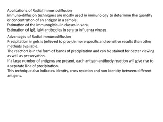 Applications of Radial Immunodiffusion
Immuno-diffusion techniques are mostly used in immunology to determine the quantity
or concentration of an antigen in a sample.
Estimation of the immunoglobulin classes in sera.
Estimation of IgG, IgM antibodies in sera to influenza viruses.
Advantages of Radial Immunodiffusion
Precipitation in gels is believed to provide more specific and sensitive results than other
methods available.
The reaction is in the form of bands of precipitation and can be stained for better viewing
as well as preservation.
If a large number of antigens are present, each antigen-antibody reaction will give rise to
a separate line of precipitation.
This technique also indicates identity, cross reaction and non identity between different
antigens.
 
