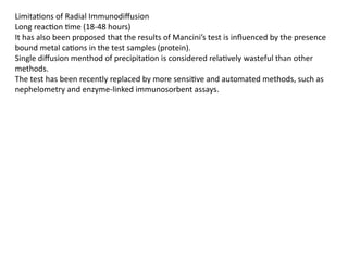 Limitations of Radial Immunodiffusion
Long reaction time (18-48 hours)
It has also been proposed that the results of Mancini’s test is influenced by the presence
bound metal cations in the test samples (protein).
Single diffusion menthod of precipitation is considered relatively wasteful than other
methods.
The test has been recently replaced by more sensitive and automated methods, such as
nephelometry and enzyme-linked immunosorbent assays.
 