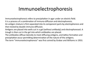 Immunoelectrophoresis
Immunoelectrophoresis refers to precipitation in agar under an electric field.
It is a process of a combination of immuno-diffusion and electrophoresis.
An antigen mixture is first separated into its component parts by electrophoresis and
then tested by double immuno-diffusion.
Antigens are placed into wells cut in a gel (without antibody) and electrophoresed. A
trough is then cut in the gel into which antibodies are placed.
The antibodies diffuse laterally to meet diffusing antigens, and lattice formation and
precipitation occur permitting determination of the nature of the antigens.
The term “immunoelectrophoresis” was first coined by Grabar and Williams in 1953.
 