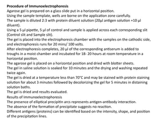 Procedure of Immunoelectrophoresis
Agarose gel is prepared on a glass slide put in a horizontal position.
Using the sample template, wells are borne on the application zone carefully.
The sample is diluted 2:3 with protein diluent solution (20μl antigen solution +10 μl
diluent).
Using a 5 μl pipette, 5 μl of control and sample is applied across each corresponding slit
(Control slit and Sample slit).
The gel is placed into the electrophoresis chamber with the samples on the cathodic side,
and electrophoresis runs for 20 mins/ 100 volts.
After electrophoresis completes, 20 μl of the corresponding antiserum is added to
troughs in a moist chamber and incubated for 18- 20 hours at room temperature in a
horizontal position.
The agarose gel is placed on a horizontal position and dried with blotter sheets.
The gel in saline solution is soaked for 10 minutes and the drying and washing repeated
twice again.
The gel is dried at a temperature less than 70°C and may be stained with protein staining
solution for about 3 minutes followed by decolorizing the gel for 5 minutes in distaining
solution baths.
The gel is dried and results evaluated.
Results of Immunoelectrophoresis
The presence of elliptical precipitin arcs represents antigen-antibody interaction.
The absence of the formation of precipitate suggests no reaction.
Different antigens (proteins) can be identified based on the intensity, shape, and position
of the precipitation lines.
 