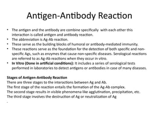 Antigen-Antibody Reaction
• The antigen and the antibody are combine specifically with each other this
interaction is called antigen and antibody reaction.
• The abbreviation is Ag-Ab reaction.
• These serve as the building blocks of humoral or antibody-mediated immunity.
• These reactions serve as the foundation for the detection of both specific and non-
specific Ags, such as enzymes that cause non-specific diseases. Serological reactions
are referred to as Ag-Ab reactions when they occur in vitro.
• In Vitro (Done in artificial conditions): It includes a series of serological tests
performed in laboratories to detect antigens or antibodies in case of many diseases.
Stages of Antigen-Antibody Reaction
There are three stages to the interactions between Ag and Ab.
The first stage of the reaction entails the formation of the Ag-Ab complex.
The second stage results in visible phenomena like agglutination, precipitation, etc.
The third stage involves the destruction of Ag or neutralization of Ag
.
 