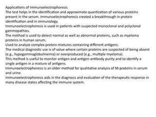 Applications of Immunoelectrophoresis
The test helps in the identification and approximate quantization of various proteins
present in the serum. Immunoelectrophoresis created a breakthrough in protein
identification and in immunology.
Immunoelectrophoresis is used in patients with suspected monoclonal and polyclonal
gammopathies.
The method is used to detect normal as well as abnormal proteins, such as myeloma
proteins in human serum.
Used to analyze complex protein mixtures containing different antigens.
The medical diagnostic use is of value where certain proteins are suspected of being absent
(e.g., hypogammaglobulinemia) or overproduced (e.g., multiple myeloma).
This method is useful to monitor antigen and antigen-antibody purity and to identify a
single antigen in a mixture of antigens.
Immunoelectrophoresis is an older method for qualitative analysis of M-proteins in serum
and urine.
Immunoelectrophoresis aids in the diagnosis and evaluation of the therapeutic response in
many disease states affecting the immune system.
 