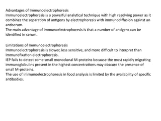 Advantages of Immunoelectrophoresis
Immunoelectrophoresis is a powerful analytical technique with high resolving power as it
combines the separation of antigens by electrophoresis with immunodiffusion against an
antiserum.
The main advantage of immunoelectrophoresis is that a number of antigens can be
identified in serum.
Limitations of Immunoelectrophoresis
Immunoelectrophoresis is slower, less sensitive, and more difficult to interpret than
Immunofixation electrophoresis.
IEP fails to detect some small monoclonal M-proteins because the most rapidly migrating
immunoglobulins present in the highest concentrations may obscure the presence of
small M-proteins.
The use of immunoelectrophoresis in food analysis is limited by the availability of specific
antibodies.
 