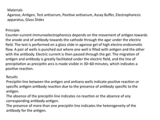 Materials
Agarose, Antigen, Test antiserum, Positive antiserum, Assay Buffer, Electrophoresis
apparatus, Glass Slides
Principle
Counter-current immunoelectrophoresis depends on the movement of antigen towards
the anode and of antibody towards the cathode through the agar under the electric
field. The test is performed on a glass slide in agarose gel of high electro-endosmotic
flow. A pair of wells is punched out where one well is filled with antigen and the other
with the antibody. Electric current is then passed through the gel. The migration of
antigen and antibody is greatly facilitated under the electric field, and the line of
precipitation as precipitin arcs is made visible in 30–60 minutes, which indicates a
positive reaction.
Results
Precipitin line between the antigen and antisera wells indicate positive reaction or
specific antigen-antibody reaction due to the presence of antibody specific to the
antigen.
The absence of the precipitin line indicates no reaction or the absence of any
corresponding antibody-antigen.
The presence of more than one precipitin line indicates the heterogeneity of the
antibody for the antigen.
 