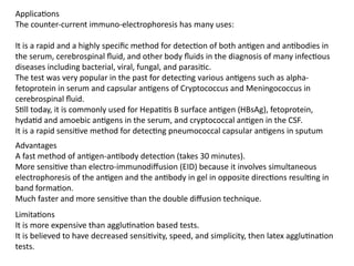 Applications
The counter-current immuno-electrophoresis has many uses:
It is a rapid and a highly specific method for detection of both antigen and antibodies in
the serum, cerebrospinal fluid, and other body fluids in the diagnosis of many infectious
diseases including bacterial, viral, fungal, and parasitic.
The test was very popular in the past for detecting various antigens such as alpha-
fetoprotein in serum and capsular antigens of Cryptococcus and Meningococcus in
cerebrospinal fluid.
Still today, it is commonly used for Hepatitis B surface antigen (HBsAg), fetoprotein,
hydatid and amoebic antigens in the serum, and cryptococcal antigen in the CSF.
It is a rapid sensitive method for detecting pneumococcal capsular antigens in sputum
Advantages
A fast method of antigen-antibody detection (takes 30 minutes).
More sensitive than electro-immunodiffusion (EID) because it involves simultaneous
electrophoresis of the antigen and the antibody in gel in opposite directions resulting in
band formation.
Much faster and more sensitive than the double diffusion technique.
Limitations
It is more expensive than agglutination based tests.
It is believed to have decreased sensitivity, speed, and simplicity, then latex agglutination
tests.
 