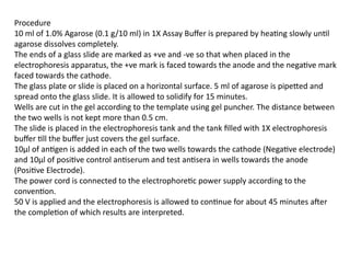 Procedure
10 ml of 1.0% Agarose (0.1 g/10 ml) in 1X Assay Buffer is prepared by heating slowly until
agarose dissolves completely.
The ends of a glass slide are marked as +ve and -ve so that when placed in the
electrophoresis apparatus, the +ve mark is faced towards the anode and the negative mark
faced towards the cathode.
The glass plate or slide is placed on a horizontal surface. 5 ml of agarose is pipetted and
spread onto the glass slide. It is allowed to solidify for 15 minutes.
Wells are cut in the gel according to the template using gel puncher. The distance between
the two wells is not kept more than 0.5 cm.
The slide is placed in the electrophoresis tank and the tank filled with 1X electrophoresis
buffer till the buffer just covers the gel surface.
10µl of antigen is added in each of the two wells towards the cathode (Negative electrode)
and 10µl of positive control antiserum and test antisera in wells towards the anode
(Positive Electrode).
The power cord is connected to the electrophoretic power supply according to the
convention.
50 V is applied and the electrophoresis is allowed to continue for about 45 minutes after
the completion of which results are interpreted.
 