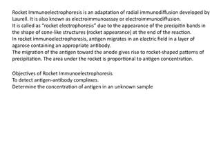 Rocket Immunoelectrophoresis is an adaptation of radial immunodiffusion developed by
Laurell. It is also known as electroimmunoassay or electroimmunodiffusion.
It is called as “rocket electrophoresis” due to the appearance of the precipitin bands in
the shape of cone-like structures (rocket appearance) at the end of the reaction.
In rocket immunoelectrophoresis, antigen migrates in an electric field in a layer of
agarose containing an appropriate antibody.
The migration of the antigen toward the anode gives rise to rocket-shaped patterns of
precipitation. The area under the rocket is proportional to antigen concentration.
Objectives of Rocket Immunoelectrophoresis
To detect antigen-antibody complexes.
Determine the concentration of antigen in an unknown sample
 