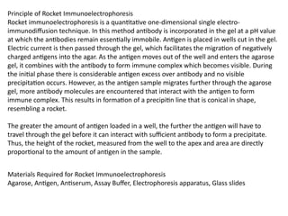 Principle of Rocket Immunoelectrophoresis
Rocket immunoelectrophoresis is a quantitative one-dimensional single electro-
immunodiffusion technique. In this method antibody is incorporated in the gel at a pH value
at which the antibodies remain essentially immobile. Antigen is placed in wells cut in the gel.
Electric current is then passed through the gel, which facilitates the migration of negatively
charged antigens into the agar. As the antigen moves out of the well and enters the agarose
gel, it combines with the antibody to form immune complex which becomes visible. During
the initial phase there is considerable antigen excess over antibody and no visible
precipitation occurs. However, as the antigen sample migrates further through the agarose
gel, more antibody molecules are encountered that interact with the antigen to form
immune complex. This results in formation of a precipitin line that is conical in shape,
resembling a rocket.
The greater the amount of antigen loaded in a well, the further the antigen will have to
travel through the gel before it can interact with sufficient antibody to form a precipitate.
Thus, the height of the rocket, measured from the well to the apex and area are directly
proportional to the amount of antigen in the sample.
Materials Required for Rocket Immunoelectrophoresis
Agarose, Antigen, Antiserum, Assay Buffer, Electrophoresis apparatus, Glass slides
 