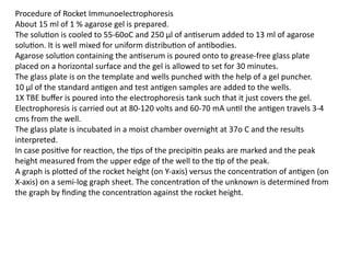 Procedure of Rocket Immunoelectrophoresis
About 15 ml of 1 % agarose gel is prepared.
The solution is cooled to 55-60oC and 250 µl of antiserum added to 13 ml of agarose
solution. It is well mixed for uniform distribution of antibodies.
Agarose solution containing the antiserum is poured onto to grease-free glass plate
placed on a horizontal surface and the gel is allowed to set for 30 minutes.
The glass plate is on the template and wells punched with the help of a gel puncher.
10 µl of the standard antigen and test antigen samples are added to the wells.
1X TBE buffer is poured into the electrophoresis tank such that it just covers the gel.
Electrophoresis is carried out at 80-120 volts and 60-70 mA until the antigen travels 3-4
cms from the well.
The glass plate is incubated in a moist chamber overnight at 37o C and the results
interpreted.
In case positive for reaction, the tips of the precipitin peaks are marked and the peak
height measured from the upper edge of the well to the tip of the peak.
A graph is plotted of the rocket height (on Y-axis) versus the concentration of antigen (on
X-axis) on a semi-log graph sheet. The concentration of the unknown is determined from
the graph by finding the concentration against the rocket height.
 