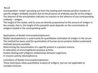 Result
A precipitation ‘rocket’ spreading out from the loading well indicate positive reaction or
specific antigen-antibody reaction due to the presence of antibody specific to the antigen.
The absence of the precipitation indicates no reaction or the absence of any corresponding
antibody – antigen.
The height of the rocket, and its area are directly proportional to the amount of antigen in
the sample, that is, the height of the precipitin peak depends on the concentration of
antigens loaded in the corresponding wells.
Applications of Rocket Immunoelectrophoresis
Rocket electrophoresis is used mainly for quantitative estimation of antigen in the serum.
The method has been used for quantization of human serum proteins before automated
methods became available.
Determining the concentration of a specific protein in a protein mixture.
In estimation of immunoglobulin protease activity.
Studies dealing with antigenic relationships between organisms.
In enzyme activity electrophoresis
Limitations of Rocket Immunoelectrophoresis
These techniques allow quantitative analysis of antigens, but are not applicable to
complex mixtures.
 