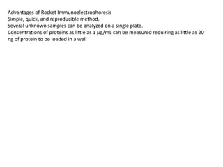 Advantages of Rocket Immunoelectrophoresis
Simple, quick, and reproducible method.
Several unknown samples can be analyzed on a single plate.
Concentrations of proteins as little as 1 µg/mL can be measured requiring as little as 20
ng of protein to be loaded in a well
 