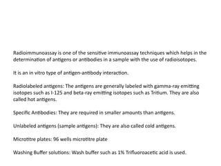Radioimmunoassay is one of the sensitive immunoassay techniques which helps in the
determination of antigens or antibodies in a sample with the use of radioisotopes.
It is an in vitro type of antigen-antibody interaction.
Radiolabeled antigens: The antigens are generally labeled with gamma-ray emitting
isotopes such as I-125 and beta-ray emitting isotopes such as Tritium. They are also
called hot antigens.
Specific Antibodies: They are required in smaller amounts than antigens.
Unlabeled antigens (sample antigens): They are also called cold antigens.
Microtitre plates: 96 wells microtitre plate
Washing Buffer solutions: Wash buffer such as 1% Trifluoroacetic acid is used.
 