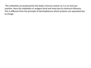 The antibodies are produced by the body’s immune system so, it is an immune
reaction. Here the antibodies or antigens bind and move due to chemical influence.
This is different from the principle of electrophoresis where proteins are separated due
to charge.
 