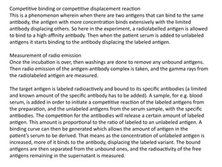 Competitive binding or competitive displacement reaction
This is a phenomenon wherein when there are two antigens that can bind to the same
antibody, the antigen with more concentration binds extensively with the limited
antibody displacing others. So here in the experiment, a radiolabelled antigen is allowed
to bind to a high-affinity antibody. Then when the patient serum is added to unlabeled
antigens it starts binding to the antibody displacing the labeled antigen.
Measurement of radio emission
Once the incubation is over, then washings are done to remove any unbound antigens.
Then radio emission of the antigen-antibody complex is taken, and the gamma rays from
the radiolabeled antigen are measured.
The target antigen is labeled radioactively and bound to its specific antibodies (a limited
and known amount of the specific antibody has to be added). A sample, for e.g. blood
serum, is added in order to initiate a competitive reaction of the labeled antigens from
the preparation, and the unlabeled antigens from the serum sample, with the specific
antibodies. The competition for the antibodies will release a certain amount of labeled
antigen. This amount is proportional to the ratio of labeled to an unlabeled antigen. A
binding curve can then be generated which allows the amount of antigen in the
patient’s serum to be derived. That means as the concentration of unlabeled antigen is
increased, more of it binds to the antibody, displacing the labeled variant. The bound
antigens are then separated from the unbound ones, and the radioactivity of the free
antigens remaining in the supernatant is measured.
 
