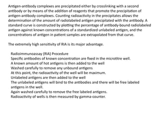 Antigen-antibody complexes are precipitated either by crosslinking with a second
antibody or by means of the addition of reagents that promote the precipitation of
antigen-antibody complexes. Counting radioactivity in the precipitates allows the
determination of the amount of radiolabeled antigen precipitated with the antibody. A
standard curve is constructed by plotting the percentage of antibody-bound radiolabeled
antigen against known concentrations of a standardized unlabeled antigen, and the
concentrations of antigen in patient samples are extrapolated from that curve.
The extremely high sensitivity of RIA is its major advantage.
Radioimmunoassay (RIA) Procedure
Specific antibodies of known concentration are fixed in the microtitre well.
A known amount of hot antigens is then added to the well
Washed carefully to remove any unbound antigens
At this point, the radioactivity of the well will be maximum.
Unlabeled antigens are then added to the well
The unlabeled antigens will bind to the antibodies and there will be free labeled
antigens in the well.
Again washed carefully to remove the free labeled antigens.
Radioactivity of wells is then measured by gamma-counter.
 