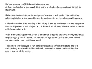 Radioimmunoassay (RIA) Result Interpretation
At first, the labeled antigens will bind to the antibodies hence radioactivity will be
maximum.
If the sample contains specific antigens of interest, it will bind to the antibodies
releasing labeled antigens and hence the radioactivity of the solution will decrease.
So by observation of decreasing radioactivity, it can be confirmed that the antigen of
interest is present in the sample. And if the radioactivity remains the same, it can be
called a negative test.
With the increasing concentration of unlabeled antigens, the radioactivity decreases.
By plotting a graph of radioactivity(in percentage) vs concentration of unlabeled
antigens, a standard curve is obtained.
The sample to be assayed is run parallel following a similar procedure and the
radioactivity measured is calibrated with the standard curve to determine the
concentration of the antigen.
 