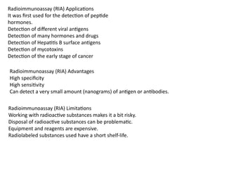 Radioimmunoassay (RIA) Applications
It was first used for the detection of peptide
hormones.
Detection of different viral antigens
Detection of many hormones and drugs
Detection of Hepatitis B surface antigens
Detection of mycotoxins
Detection of the early stage of cancer
Radioimmunoassay (RIA) Advantages
High specificity
High sensitivity
Can detect a very small amount (nanograms) of antigen or antibodies.
Radioimmunoassay (RIA) Limitations
Working with radioactive substances makes it a bit risky.
Disposal of radioactive substances can be problematic.
Equipment and reagents are expensive.
Radiolabeled substances used have a short shelf-life.
 