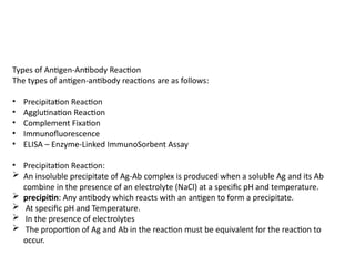 Types of Antigen-Antibody Reaction
The types of antigen-antibody reactions are as follows:
• Precipitation Reaction
• Agglutination Reaction
• Complement Fixation
• Immunofluorescence
• ELISA – Enzyme-Linked ImmunoSorbent Assay
• Precipitation Reaction:
 An insoluble precipitate of Ag-Ab complex is produced when a soluble Ag and its Ab
combine in the presence of an electrolyte (NaCl) at a specific pH and temperature.
 precipitin: Any antibody which reacts with an antigen to form a precipitate.
 At specific pH and Temperature.
 In the presence of electrolytes
 The proportion of Ag and Ab in the reaction must be equivalent for the reaction to
occur.
 
