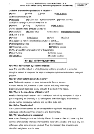 3 Preparedby; Miss Anzal Faiqa Yousuf (M.Sc. Botany I.U. B)
House #10/C officers Colony Bahawalnagar (Contact # 03338810387) BIOLOGY 9Th
31: Which of the following is acellular in structure?
{A}Virus {b}Viroid {C}Prion {D}All of these
32: Prions are made up of:
{A}Proteins {b}Nucleic acid {C}Protein and DNA {D}Protein and RNA
33:Nuclear envelope is present in the cells of:
{A} Plants {b} Fungi {C}Protozoa {D}All of these
34: The scientific name of house sparrow is:
{A} Canis lupus {b}Cassia fistula {C}Rosa indica {D}Passer domesticus
35: E. coli is a/ an:
{A}Protist {b}Bacterium {C}Plant {D}Animal
36: A species at risk of extinction in near future is called___:
{A}Endangered species {b}Extinct species
{C} Threatened species {D}Additional species
37: The greatest threat to biodiversityof this planet is:
{A}Over hunting {b}Climate change
{C}Habitat loss {D}suitable condition
Q 1: What do you mean by scientific method?
Ans: The scientific method, in which biological problems are solved, is termed as
biological method. It comprises the steps a biologist adopts in order to solve a biological
problem.
Q 2: On which factor biodiversity depend?
Ans: Biodiversity depends on some environmental factors, such as:
Climate, Altitude, Soil, Presence of other species and many other things.
Biodiversity is not distributed evenly on Earth. It is richest in the tropics.
Q 3: What is the importance of biodiversity?
Ans:Biodiversity plays important role in making and maintaining ecosystem. It plays a
part in regulating the chemistry of our atmosphere and water supply. Biodiversity is
directly involved in recycling nutrients and providing fertile soil.
Q 4: Define Classification?
Ans: Classification is defined as “the arrangement of organisms into groups and
subgroups on the basis of their similarities and dissimilarities.
Q 5: Why classification is necessary?
Ans: some of the organisms are distinctly different from one another and share only few
common characteristic whereas other resemble more with each other and share only few
differences while some are even identical. Thus it is necessary that organisms are
classified and given a specific name.
CH-(03) SHORT QUESTIONS
 