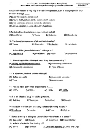 2 Preparedby; Miss Anzal Faiqa Yousuf (M.Sc. Botany I.U. B)
House #10/C officers Colony Bahawalnagar (Contact # 03338810387) BIOLOGY 9Th
8: Experimentations is only step of the scientific process, but it is a veryimportant step
because it always _____
{A}gives the biologist a correct result
{b}Ensures that hypothesis can be confirmed with certainty
{c}Gives scientists a chance to work in the laboratory
{D} Allows rejection of some alternative hypothesis
9:Tentative Experimentations of observation is called?
{A}Scientific law {b}Theory {c}Deduction {D} Hypothesis
10: The logical consequence of a hypothesis is called?
{A} Theory {b} Observation {c}Deduction {D} Hypothesis
11: It should be general statement” belongs to?
{A} Hypothesis {b}Deduction {c}Theory {D}Experiment
12: At which point is a biologist most likely to use reasoning?
{A}during hypothesis formulation {b}While taking observation
{c} during data organization {D} None of these
13: In sparrows, malaria spread through?
{A} Culex mosquito {b} Anopheles Mosquito
{c} Virus {D}Marshy areas
14: Ronald Ross performed experiments in____
{A} 1888s {b} 1882s {c} 1884s {D} 1880s
15:It is an effective drug for treating Malaria.
{A} Quinine {b}Theragram {c} Actified {D}Disprein
16:The bark of which tree was very suitable for curing malaria?
{A}Cinchona {b} cactus {c} Pinus {D}Cedrus
17:When a theory is accepted universally by scientists, it is called?
{A} Deduction {b} Results {c} Experiment {D} Scientific law
18: Malaria effects the functioning of?
{A} Blood {b} Stomach {c} Liver and spleen{D} Kidney and lungs
 