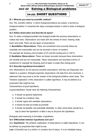 4 Preparedby; Miss Anzal Faiqa Yousuf (M.Sc. Botany I.U. B)
House #10/C officers Colony Bahawalnagar (Contact # 03338810387) BIOLOGY 9Th
Unit -02 Solving a Biological problems
Q 1: What do you mean by scientific method?
Ans: The scientific method, in which biological problems are solved, is termed as
biological method. It comprises the steps a biologist adopts in order to solve a biological
problem.
Q 2: Define observation and describe its types?
Ans: To solve a biological problem the biologist recalls the previous observations or
makes new ones. Observations are made with five senses of vision, hearing, taste,
touch and smell. There are two types of observations
1: Quantitative Observations: These are considered more accurate these are
invariable and measurable and can be recorded in terms of numbers.
For example the freezing point of water is 0oC and the boiling point is 100o C.
2: Qualitative Observations: These are lesser accurate because these observations
are variable and are not measurable. These observations are recorded in terms of
conditions.For example the freezing point of water is cooler than boiling point.
Q 3: Describe hypothesis formulation?
Ans: Observations do not become scientific observations until they are Organized and
related to a question. Biologist organizes observations into data from and constructs a
statement that may prove to be the answer of the biological problems under study. This
Tentative explanation of the observation is called hypothesis. It may be defined as a
proposition that might be true.
Characteristics of good hypothesis
A good hypothesis should have the following Characteristics
a. It should be general statements.
b. It should be a tentative idea.
c. It should agree with available observations.
d. It should be kept as simple as possible.
e. It should be testable and potentially falsifiable. In other words there should be a
way to show the hypothesis is false a way to dis prove the hypothesis.
Biologists used reasoning to formulate a hypothesis.
Q 4: Differentiate between hypothesis and Law?
Ans: Hypothesis: The tentative explanation of observations is called Hypothesis. It can
be defined as proposition that might be true.
Law: A Scientific law is a uniform or constant fact of nature. It is an irrefutable theory.
CH-(02) SHORT QUESTIONS
 
