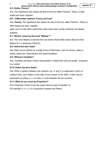 5 Preparedby; Miss Anzal Faiqa Yousuf (M.Sc. Botany I.U. B)
House #10/C officers Colony Bahawalnagar (Contact # 03338810387) BIOLOGY 9Th
Q 5: Define Theory?
Ans: The Hypothesis that stands the test of time are called Theories. Theory is often
tested and never rejected.
Q 6: Differentiate between Theory and Law?
Ans: Theory: The Hypothesis that stands the test of time are called Theories. Theory is
often tested and never rejected.
Law: Law is a rule which predict the same result when similar conditions are always
satisfied.
Q 7: What is meant by the word “Malaria”?
Ans: The word Malaria is derived from two Greek Words Mala means Bad and Aria
Means Air i.e. diseases of Bad Air.
Q 8: Define the term Data?
Ans: Data can be defined as a single piece of Information such as names, dates or
values made from Observations and Experimentation.
Q 9: What are Variables?
Ans: Variables are those Factors being tested in Experiment and are usually compared
to a control.
Q 10: Define the term Ratio?
Ans: When a relation between two numbers e.g. ‘a’ and ‘b’ is expressed in term of
quotient (a/b), such relation is the ratio of one number to the other. A ratio may be
expressed by putting a (÷) or colon (:) mark between the two numbers.
Q 11: What do you mean by Proportion?
Ans: Proportion means to join the equal ratios by sign of equality (=),
For example a: b = c: d is a proportion between two Ratios.
 