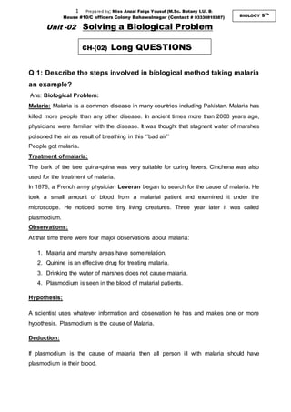 1 Prepared by; Miss Anzal Faiqa Yousuf (M.Sc. Botany I.U. B)
House #10/C officers Colony Bahawalnagar (Contact # 03338810387) BIOLOGY 9Th
Unit -02 Solving a Biological Problem
Q 1: Describe the steps involved in biological method taking malaria
an example?
Ans: Biological Problem:
Malaria: Malaria is a common disease in many countries including Pakistan. Malaria has
killed more people than any other disease. In ancient times more than 2000 years ago,
physicians were familiar with the disease. It was thought that stagnant water of marshes
poisoned the air as result of breathing in this ‘’bad air’’
People got malaria.
Treatment of malaria:
The bark of the tree quina-quina was very suitable for curing fevers. Cinchona was also
used for the treatment of malaria.
In 1878, a French army physician Leveran began to search for the cause of malaria. He
took a small amount of blood from a malarial patient and examined it under the
microscope. He noticed some tiny living creatures. Three year later it was called
plasmodium.
Observations:
At that time there were four major observations about malaria:
1. Malaria and marshy areas have some relation.
2. Quinine is an effective drug for treating malaria.
3. Drinking the water of marshes does not cause malaria.
4. Plasmodium is seen in the blood of malarial patients.
Hypothesis:
A scientist uses whatever information and observation he has and makes one or more
hypothesis. Plasmodium is the cause of Malaria.
Deduction:
If plasmodium is the cause of malaria then all person ill with malaria should have
plasmodium in their blood.
CH-(02) Long QUESTIONS
 