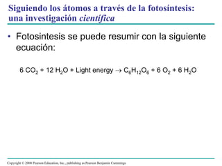 Siguiendo los átomos a través de la fotosíntesis:
una investigación científica

• Fotosintesis se puede resumir con la siguiente
  ecuación:

        6 CO2 + 12 H2O + Light energy                                          C6H12O6 + 6 O2 + 6 H2O




Copyright © 2008 Pearson Education, Inc., publishing as Pearson Benjamin Cummings
 