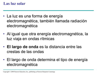 Las luz solar


• La luz es una forma de energía
  electromagnética, también llamada radiación
  electromagnética
• Al igual que otra energía electromagnética, la
  luz viaja en ondas rítmicas
• El largo de onda es la distancia entre las
  crestas de las ondas
• El largo de onda determina el tipo de energía
  electromagnética
Copyright © 2008 Pearson Education, Inc., publishing as Pearson Benjamin Cummings
 