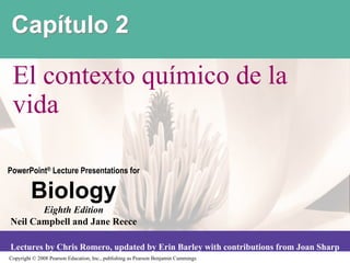 Capítulo 2

 El contexto químico de la
 vida

PowerPoint® Lecture Presentations for

         Biology
       Eighth Edition
Neil Campbell and Jane Reece

Lectures by Chris Romero, updated by Erin Barley with contributions from Joan Sharp
Copyright © 2008 Pearson Education, Inc., publishing as Pearson Benjamin Cummings
 