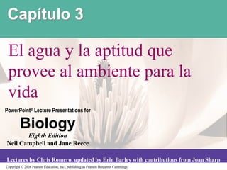 Capítulo 3

 El agua y la aptitud que
 provee al ambiente para la
 vida
PowerPoint® Lecture Presentations for

         Biology
       Eighth Edition
Neil Campbell and Jane Reece

Lectures by Chris Romero, updated by Erin Barley with contributions from Joan Sharp
Copyright © 2008 Pearson Education, Inc., publishing as Pearson Benjamin Cummings
 